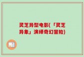 灵芝异型电影(「灵芝异象」演绎奇幻冒险)