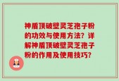 神盾顶破壁灵芝孢子粉的功效与使用方法？详解神盾顶破壁灵芝孢子粉的作用及使用技巧？