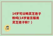 14岁可以喝灵芝孢子粉吗(14岁能否服用灵芝孢子粉？)