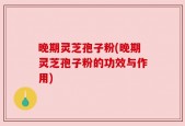 晚期灵芝孢子粉(晚期灵芝孢子粉的功效与作用)