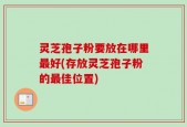 灵芝孢子粉要放在哪里最好(存放灵芝孢子粉的最佳位置)