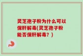 灵芝孢子粉为什么可以保肝解毒(灵芝孢子粉能否保肝解毒？)