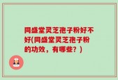 同盛堂灵芝孢子粉好不好(同盛堂灵芝孢子粉的功效，有哪些？)