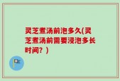 灵芝煮汤前泡多久(灵芝煮汤前需要浸泡多长时间？)