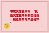 哪买灵芝孢子粉_“优质灵芝孢子粉购买指南：精选商家与产品推荐”
