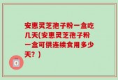 安惠灵芝孢子粉一盒吃几天(安惠灵芝孢子粉一盒可供连续食用多少天？)