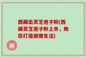 西藏出灵芝孢子粉(西藏灵芝孢子粉上市，助你打造健康生活)