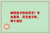 破壁孢子粉和灵芝？冬虫夏草、灵芝孢子粉，哪个更好