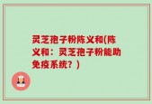 灵芝孢子粉陈义和(陈义和：灵芝孢子粉能助免疫系统？)
