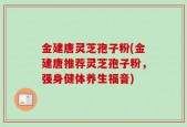 金建唐灵芝孢子粉(金建唐推荐灵芝孢子粉，强身健体养生福音)