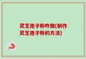 灵芝孢子粉咋做(制作灵芝孢子粉的方法)