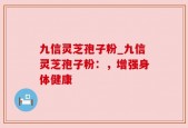 九信灵芝孢子粉_九信灵芝孢子粉：，增强身体健康