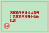灵芝孢子粉性价比高吗？灵芝孢子粉哪个性价比高
