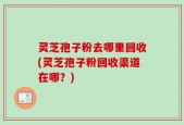 灵芝孢子粉去哪里回收(灵芝孢子粉回收渠道在哪？)