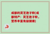 成都的灵芝孢子粉(成都特产：灵芝孢子粉，营养丰富有益健康)