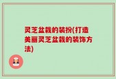 灵芝盆栽的装扮(打造美丽灵芝盆栽的装饰方法)