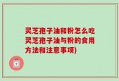 灵芝孢子油和粉怎么吃灵芝孢子油与粉的食用方法和注意事项)
