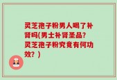 灵芝孢子粉男人喝了补肾吗(男士补肾圣品？灵芝孢子粉究竟有何功效？)