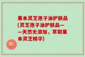 果本灵芝孢子油护肤品(灵芝孢子油护肤品——天然无添加，萃取果本灵芝精华)
