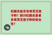 虹膜炎能否食用灵芝孢子粉？探讨虹膜炎患者食用灵芝孢子粉的安全性？