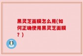 黑灵芝面膜怎么用(如何正确使用黑灵芝面膜？)