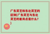 广东灵芝和东北灵芝的区别(广东灵芝与东北灵芝的差异点是什么？)
