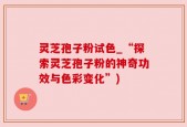 灵芝孢子粉试色_“探索灵芝孢子粉的神奇功效与色彩变化”)