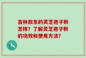吉林敖东的灵芝孢子粉怎样？了解灵芝孢子粉的功效和使用方法？