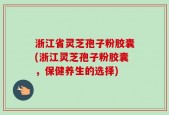 浙江省灵芝孢子粉胶囊(浙江灵芝孢子粉胶囊，保健养生的选择)