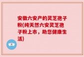 安徽六安产的灵芝孢子粉(纯天然六安灵芝孢子粉上市，助您健康生活)