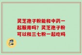 灵芝孢子粉能和中药一起服用吗？灵芝孢子粉可以和三七粉一起吃吗