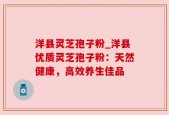 洋县灵芝孢子粉_洋县优质灵芝孢子粉：天然健康，高效养生佳品