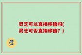 灵芝可以直接移植吗(灵芝可否直接移植？)