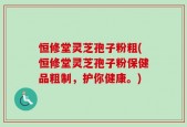 恒修堂灵芝孢子粉粗(恒修堂灵芝孢子粉保健品粗制，护你健康。)