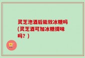 灵芝泡酒后能放冰糖吗(灵芝酒可加冰糖提味吗？)