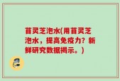 苜灵芝泡水(用苜灵芝泡水，提高免疫力？新鲜研究数据揭示。)