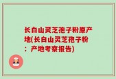长白山灵芝孢子粉原产地(长白山灵芝孢子粉：产地考察报告)