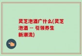 灵芝泡酒广什么(灵芝泡酒 -- 引领养生新潮流)