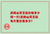 武陵山灵芝菇价格多少钱一斤(武陵山灵芝菇每斤售价是多少？