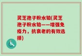 灵芝孢子粉水铂(灵芝孢子粉水铂——增强免疫力，抗衰老的有效选择)