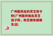 广州医院出的灵芝孢子粉(广州医院推出灵芝孢子粉，助您拥有健康生活)