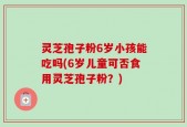灵芝孢子粉6岁小孩能吃吗(6岁儿童可否食用灵芝孢子粉？)