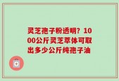 灵芝孢子粉透明？1000公斤灵芝萃体可取出多少公斤纯孢子油