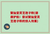 聚仙堂灵芝孢子粉(健康护航！尝试聚仙堂灵芝孢子粉的惊人效果)