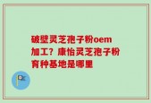 破壁灵芝孢子粉oem加工？康怡灵芝孢子粉育种基地是哪里