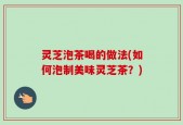 灵芝泡茶喝的做法(如何泡制美味灵芝茶？)