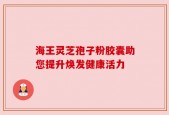 海王灵芝孢子粉胶囊助您提升焕发健康活力