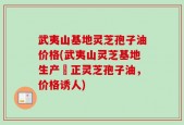 武夷山基地灵芝孢子油价格(武夷山灵芝基地生产純正灵芝孢子油，价格诱人)