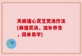天麻猪心灵芝煲汤作法(麻猪灵汤，滋补养生，简单易学)