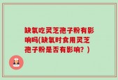 缺氧吃灵芝孢子粉有影响吗(缺氧时食用灵芝孢子粉是否有影响？)
